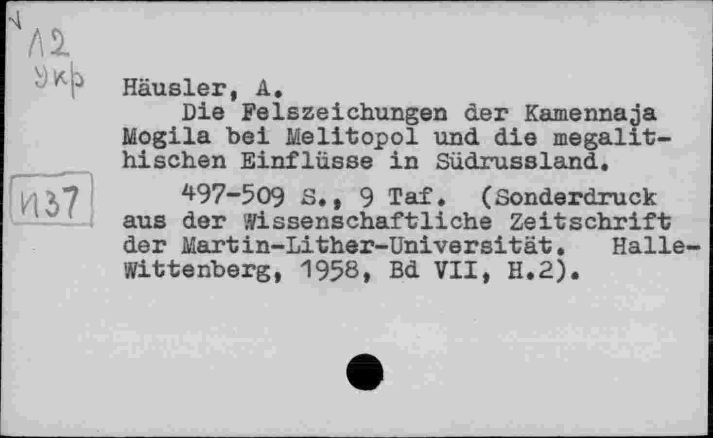 ﻿Häusler, А.
Die Felszeichungen der Kamennaja Mogila bei Melitopol und die megalithischen Einflüsse in Südrussland,
497-509 3.t 9 Taf. (Sonderdruck aus der Wissenschaftliehe Zeitschrift der Martin-Lither-Universität. Halle Wittenberg, 1958, Bd VII, H.2).